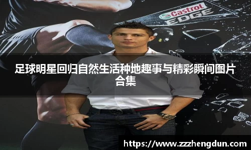 足球明星回归自然生活种地趣事与精彩瞬间图片合集